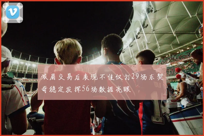 浓眉交易后表现不佳仅打29场东契奇稳定发挥56场数据亮眼