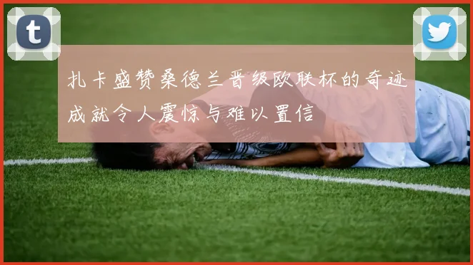 扎卡盛赞桑德兰晋级欧联杯的奇迹成就令人震惊与难以置信
