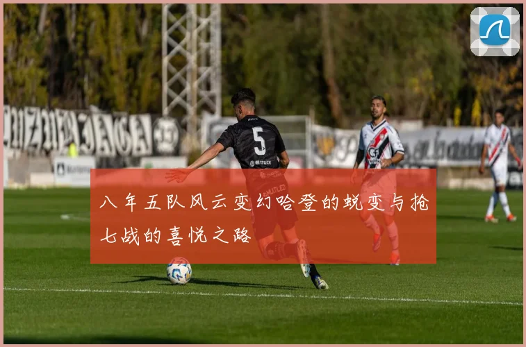 八年五队风云变幻哈登的蜕变与抢七战的喜悦之路