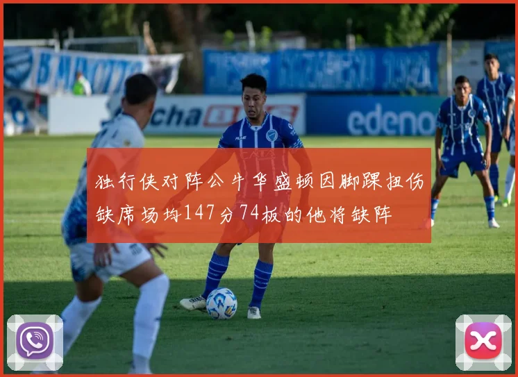 独行侠对阵公牛华盛顿因脚踝扭伤缺席场均147分74板的他将缺阵