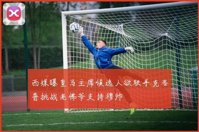 西媒曝皇马主席候选人欲联手克洛普挑战老佛爷支持穆帅