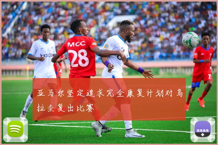 亚马尔坚定追求完全康复计划对乌拉圭复出比赛