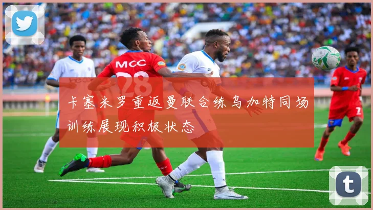 卡塞米罗重返曼联合练乌加特同场训练展现积极状态