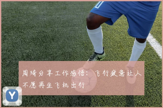 周琦分享工作感悟：飞行疲惫让人不愿再坐飞机出行