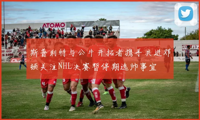 斯普利特与公牛开拓者携手共进邓顿关注NHL决赛暂停期选帅事宜