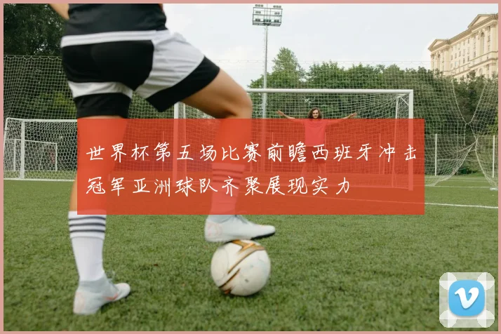 世界杯第五场比赛前瞻西班牙冲击冠军亚洲球队齐聚展现实力