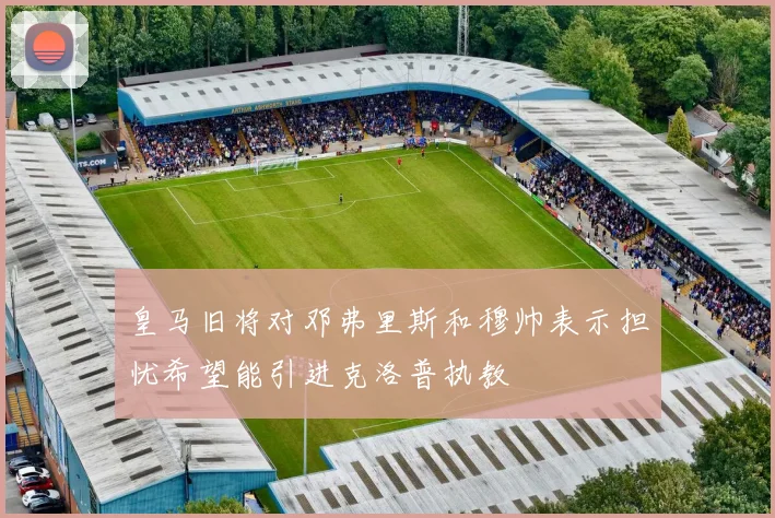 皇马旧将对邓弗里斯和穆帅表示担忧希望能引进克洛普执教