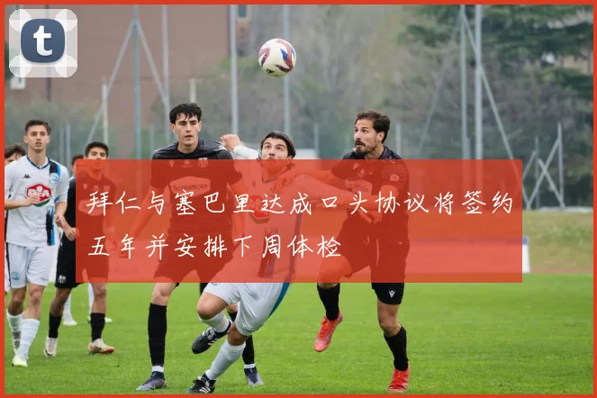 拜仁与塞巴里达成口头协议将签约五年并安排下周体检