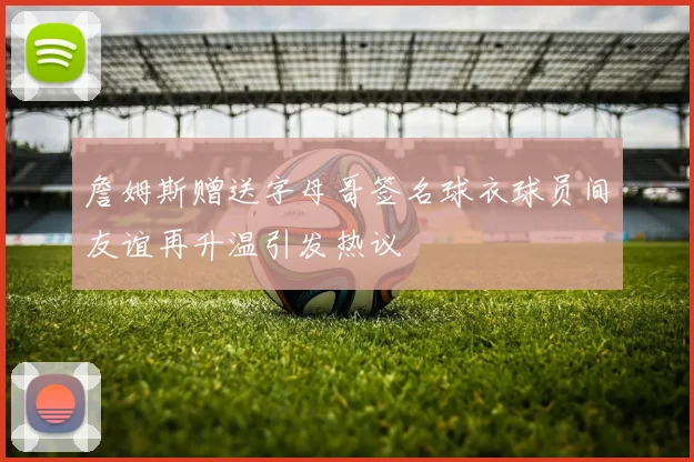 詹姆斯赠送字母哥签名球衣球员间友谊再升温引发热议