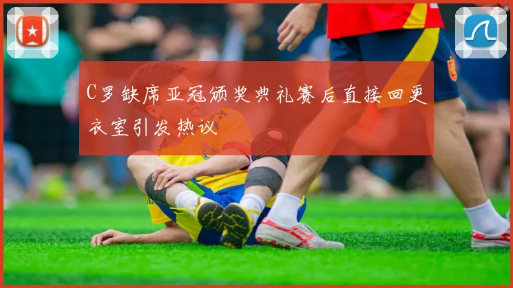C罗缺席亚冠颁奖典礼赛后直接回更衣室引发热议